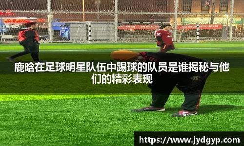 鹿晗在足球明星队伍中踢球的队员是谁揭秘与他们的精彩表现