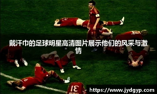 戴汗巾的足球明星高清图片展示他们的风采与激情