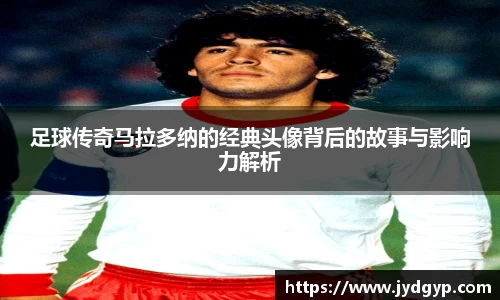 足球传奇马拉多纳的经典头像背后的故事与影响力解析